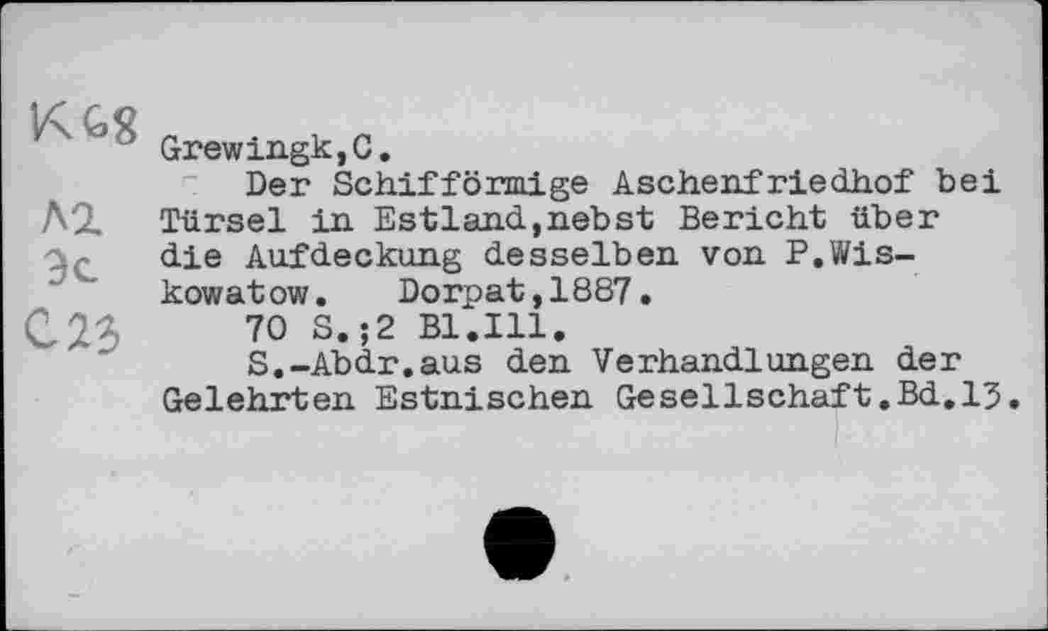 ﻿'Ј Grewingk,C.
Der Schiffönnige Aschenfriedhof bei Л2. Türsei in Estland,nebst Bericht über die Aufdeckung desselben von P.Wis-kowatow. Dorpat,1887.
C23	70 S.;2 Bl.Ill.
S.-Abdr.aus den Verhandlungen der Gelehrten Estnischen Gesellschaft.Bd,15.